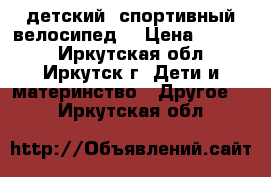 детский  спортивный велосипед  › Цена ­ 4 500 - Иркутская обл., Иркутск г. Дети и материнство » Другое   . Иркутская обл.